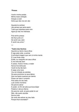 “Pressa
Você é minha paixão
Minha maior ambição
Graças a você
Sinto que não vivo em vão
Quando te conheci
não pensei que seria assim
Tudo que importava para mim
Agora já não me interessa
Pois tenho pressa
De ficar junto a ti
De sentir seu calor
E sentir seu amor.”
***
“Teatro dos Sonhos
Quando eu fecho meus olhos
E sigo pela noite, a sonhar
A principal imagem que vem à minha mente
É o seu lindo rosto
Então, eu mergulho em seus olhos
E me sinto tão bem
E passo, horas e horas, a nadar
Nunca tive tanta paz
Você me faz tão bem
E pego uma nave
Vou em direção às estrelas
Só para encontrar os seus lábios
Que me fazem queimar por dentro
Posso ver todo o universo
Pois estou do seu lado
Luto contra monstros
Só para te salvar
E poder, no fim de tudo,sua boca beijar
Poderia ir até ao inferno
Só para ter você, só para poder te ver
Não, não quero acordar
Nunca mais
Se você não estiver ao meu lado
Porque ficar acordado?”
 