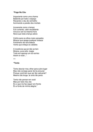 “Fogo No Céu
Impaciente como uma chama
Bailando por todo o espaço
Riscando o céu de vermelho
Iluminando a paixão dos mortais
Incoerente como o tempo
Frio cortante, calor escaldante
Chuva e sol na mesma hora
Neve que toda criança adora
Colírio para os olhos mais cansados
Música que apaga qualquer tristeza
Fenômeno de rara beleza
Vento que enlaça os cabelos
A inocência que já não se tem
Música, pura arte, magia
Tudo em apenas um só sorriso
Assim é você...”
***
“Tento
Tento desviar meu olhar para outro lugar
Mas não consigo parar de te procurar
Porque você tem que ser tão cativante?
Mesmo tão longe, te sinto tão perto
Tento não pensar em você
Mas por todo meu dia
És o que me faz seguir em frente
És a fonte de minha alegria.”
 
