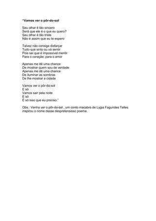 “Vamos ver o pôr-do-sol
Seu olhar é tão sincero
Será que ele é o que eu quero?
Seu olhar é tão triste
Não é assim que eu te espero
Talvez não consiga disfarçar
Tudo que sinto ou vá sentir
Pois sei que é impossível mentir
Para o coração, para o amor
Apenas me dê uma chance
De mostrar quem sou de verdade
Apenas me dê uma chance
De iluminar as sombras
De lhe mostrar a cidade
Vamos ver o pôr-do-sol
E só
Vamos sair pela noite
E só
É só isso que eu preciso.”
Obs.: Venha ver o pôr-do-sol , um conto macabro de Lygia Fagundes Telles
inspirou o nome desse despretensioso poema.
 