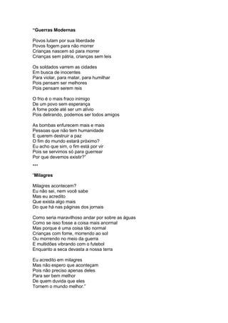 “Guerras Modernas
Povos lutam por sua liberdade
Povos fogem para não morrer
Crianças nascem só para morrer
Crianças sem pátria, crianças sem leis
Os soldados varrem as cidades
Em busca de inocentes
Para violar, para matar, para humilhar
Pois pensam ser melhores
Pois pensam serem reis
O frio é o mais fraco inimigo
De um povo sem esperança
A fome pode até ser um alívio
Pois delirando, podemos ser todos amigos
As bombas enfurecem mais e mais
Pessoas que não tem humanidade
E querem destruir a paz
O fim do mundo estará próximo?
Eu acho que sim, o fim está por vir
Pois se servimos só para guerrear
Por que devemos existir?”
***
“Milagres
Milagres acontecem?
Eu não sei, nem você sabe
Mas eu acredito
Que exista algo mais
Do que há nas páginas dos jornais
Como seria maravilhoso andar por sobre as águas
Como se isso fosse a coisa mais anormal
Mas porque é uma coisa tão normal
Crianças com fome, morrendo ao sol
Ou morrendo no meio da guerra
E multidões vibrando com o futebol
Enquanto a seca devasta a nossa terra
Eu acredito em milagres
Mas não espero que aconteçam
Pois não preciso apenas deles
Para ser bem melhor
De quem duvida que eles
Tornem o mundo melhor.”
 