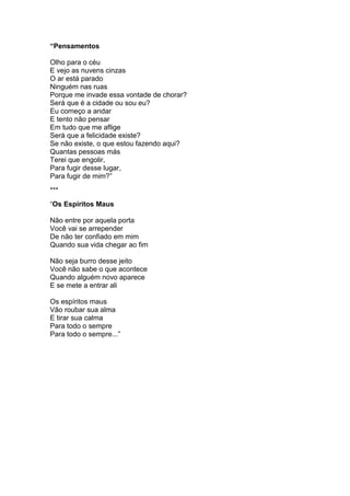 “Pensamentos
Olho para o céu
E vejo as nuvens cinzas
O ar está parado
Ninguém nas ruas
Porque me invade essa vontade de chorar?
Será que é a cidade ou sou eu?
Eu começo a andar
E tento não pensar
Em tudo que me aflige
Será que a felicidade existe?
Se não existe, o que estou fazendo aqui?
Quantas pessoas más
Terei que engolir,
Para fugir desse lugar,
Para fugir de mim?”
***
“Os Espíritos Maus
Não entre por aquela porta
Você vai se arrepender
De não ter confiado em mim
Quando sua vida chegar ao fim
Não seja burro desse jeito
Você não sabe o que acontece
Quando alguém novo aparece
E se mete a entrar ali
Os espíritos maus
Vão roubar sua alma
E tirar sua calma
Para todo o sempre
Para todo o sempre...”
 