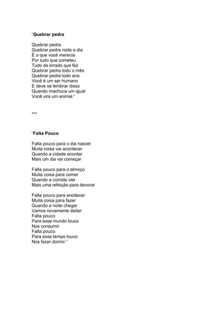 “Quebrar pedra
Quebrar pedra
Quebrar pedra noite e dia
É o que você merecia
Por tudo que cometeu
Tudo de errado que fez
Quebrar pedra todo o mês
Quebrar pedra todo ano
Você é um ser humano
E deve se lembrar disso
Quando machuca um igual
Você vira um animal.”
***
“Falta Pouco
Falta pouco para o dia nascer
Muita coisa vai acontecer
Quando a cidade acordar
Mais um dia vai começar
Falta pouco para o almoço
Muita coisa para comer
Quando a comida vier
Mais uma refeição para devorar
Falta pouco para anoitecer
Muita coisa para fazer
Quando a noite chegar
Vamos novamente deitar
Falta pouco
Para esse mundo louco
Nos consumir
Falta pouco
Para esse tempo louco
Nos fazer dormir.”
 