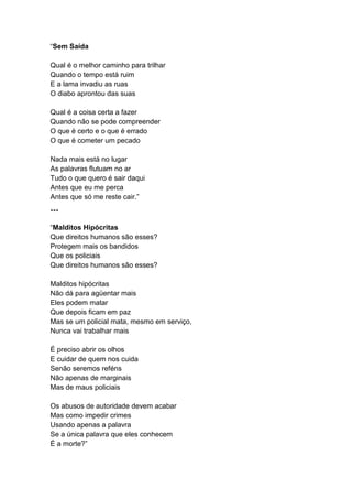 “Sem Saída
Qual é o melhor caminho para trilhar
Quando o tempo está ruim
E a lama invadiu as ruas
O diabo aprontou das suas
Qual é a coisa certa a fazer
Quando não se pode compreender
O que é certo e o que é errado
O que é cometer um pecado
Nada mais está no lugar
As palavras flutuam no ar
Tudo o que quero é sair daqui
Antes que eu me perca
Antes que só me reste cair.”
***
“Malditos Hipócritas
Que direitos humanos são esses?
Protegem mais os bandidos
Que os policiais
Que direitos humanos são esses?
Malditos hipócritas
Não dá para agüentar mais
Eles podem matar
Que depois ficam em paz
Mas se um policial mata, mesmo em serviço,
Nunca vai trabalhar mais
É preciso abrir os olhos
E cuidar de quem nos cuida
Senão seremos reféns
Não apenas de marginais
Mas de maus policiais
Os abusos de autoridade devem acabar
Mas como impedir crimes
Usando apenas a palavra
Se a única palavra que eles conhecem
É a morte?”
 