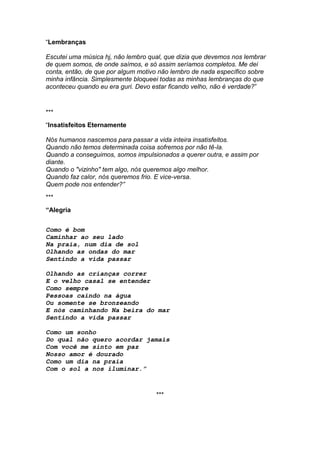 “Lembranças
Escutei uma música hj, não lembro qual, que dizia que devemos nos lembrar
de quem somos, de onde saímos, e só assim seríamos completos. Me dei
conta, então, de que por algum motivo não lembro de nada específico sobre
minha infância. Simplesmente bloqueei todas as minhas lembranças do que
aconteceu quando eu era guri. Devo estar ficando velho, não é verdade?”
***
“Insatisfeitos Eternamente
Nós humanos nascemos para passar a vida inteira insatisfeitos.
Quando não temos determinada coisa sofremos por não tê-la.
Quando a conseguimos, somos impulsionados a querer outra, e assim por
diante.
Quando o "vizinho" tem algo, nós queremos algo melhor.
Quando faz calor, nós queremos frio. E vice-versa.
Quem pode nos entender?”
***
“Alegria
Como é bom
Caminhar ao seu lado
Na praia, num dia de sol
Olhando as ondas do mar
Sentindo a vida passar
Olhando as crianças correr
E o velho casal se entender
Como sempre
Pessoas caindo na água
Ou somente se bronzeando
E nós caminhando Na beira do mar
Sentindo a vida passar
Como um sonho
Do qual não quero acordar jamais
Com você me sinto em paz
Nosso amor é dourado
Como um dia na praia
Com o sol a nos iluminar.”
***
 