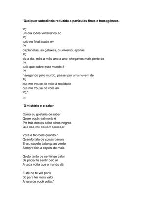 “Qualquer substância reduzida a partículas finas e homogêneas.
Pó
um dia todos voltaremos ao
Pó
tudo no final acaba em
Pó
os planetas, as galáxias, o universo, apenas
Pó
dia a dia, mês a mês, ano a ano, chegamos mais perto do
Pó
tudo que cobre esse mundo é
Pó
navegando pelo mundo, passei por uma nuvem de
Pó
que me trouxe de volta á realidade
que me trouxe de volta ao
Pó.”
***
“O mistério e o saber
Como eu gostaria de saber
Quem você realmente é
Por trás destes belos olhos negros
Que não me deixam perceber
Você é tão bela quando ri
Quando fala de coisas banais
E seu cabelo balança ao vento
Sempre fico à espera de mais
Gosto tanto de sentir teu calor
De poder te sentir pelo ar
A cada volta que o mundo dá
E até de te ver partir
Só para ter mais valor
A hora de você voltar.”
 