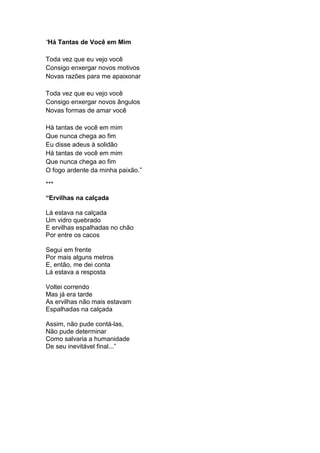“Há Tantas de Você em Mim
Toda vez que eu vejo você
Consigo enxergar novos motivos
Novas razões para me apaixonar
Toda vez que eu vejo você
Consigo enxergar novos ângulos
Novas formas de amar você
Há tantas de você em mim
Que nunca chega ao fim
Eu disse adeus à solidão
Há tantas de você em mim
Que nunca chega ao fim
O fogo ardente da minha paixão.”
***
“Ervilhas na calçada
Lá estava na calçada
Um vidro quebrado
E ervilhas espalhadas no chão
Por entre os cacos
Segui em frente
Por mais alguns metros
E, então, me dei conta
Lá estava a resposta
Voltei correndo
Mas já era tarde
As ervilhas não mais estavam
Espalhadas na calçada
Assim, não pude contá-las,
Não pude determinar
Como salvaria a humanidade
De seu inevitável final...”
 