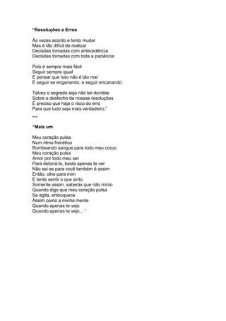 “Resoluções e Erros
Às vezes acordo e tento mudar
Mas é tão difícil de realizar
Decisões tomadas com antecedência
Decisões tomadas com toda a paciência
Pois é sempre mais fácil
Seguir sempre igual
E pensar que isso não é tão mal
E seguir se enganando, e seguir encanando
Talvez o segredo seja não ter dúvidas
Sobre o desfecho de nossas resoluções
É preciso que haja o risco do erro
Para que tudo seja mais verdadeiro.”
***
“Mais um
Meu coração pulsa
Num ritmo frenético
Bombeando sangue para todo meu corpo
Meu coração pulsa
Amor por todo meu ser
Para detoná-lo, basta apenas te ver
Não sei se para você também é assim
Então, olhe para mim
E tente sentir o que sinto
Somente assim, saberás que não minto
Quando digo que meu coração pulsa
Se agita, enlouquece
Assim como a minha mente
Quando apenas te vejo
Quando apenas te vejo... “
 