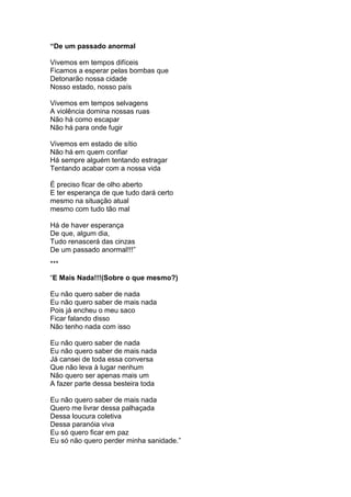 “De um passado anormal
Vivemos em tempos difíceis
Ficamos a esperar pelas bombas que
Detonarão nossa cidade
Nosso estado, nosso país
Vivemos em tempos selvagens
A violência domina nossas ruas
Não há como escapar
Não há para onde fugir
Vivemos em estado de sítio
Não há em quem confiar
Há sempre alguém tentando estragar
Tentando acabar com a nossa vida
É preciso ficar de olho aberto
E ter esperança de que tudo dará certo
mesmo na situação atual
mesmo com tudo tão mal
Há de haver esperança
De que, algum dia,
Tudo renascerá das cinzas
De um passado anormal!!!”
***
“E Mais Nada!!!(Sobre o que mesmo?)
Eu não quero saber de nada
Eu não quero saber de mais nada
Pois já encheu o meu saco
Ficar falando disso
Não tenho nada com isso
Eu não quero saber de nada
Eu não quero saber de mais nada
Já cansei de toda essa conversa
Que não leva à lugar nenhum
Não quero ser apenas mais um
A fazer parte dessa besteira toda
Eu não quero saber de mais nada
Quero me livrar dessa palhaçada
Dessa loucura coletiva
Dessa paranóia viva
Eu só quero ficar em paz
Eu só não quero perder minha sanidade.”
 