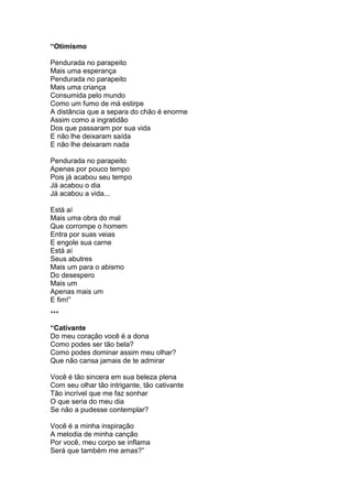 “Otimismo
Pendurada no parapeito
Mais uma esperança
Pendurada no parapeito
Mais uma criança
Consumida pelo mundo
Como um fumo de má estirpe
A distância que a separa do chão é enorme
Assim como a ingratidão
Dos que passaram por sua vida
E não lhe deixaram saída
E não lhe deixaram nada
Pendurada no parapeito
Apenas por pouco tempo
Pois já acabou seu tempo
Já acabou o dia
Já acabou a vida...
Está aí
Mais uma obra do mal
Que corrompe o homem
Entra por suas veias
E engole sua carne
Está aí
Seus abutres
Mais um para o abismo
Do desespero
Mais um
Apenas mais um
E fim!”
***
“Cativante
Do meu coração você é a dona
Como podes ser tão bela?
Como podes dominar assim meu olhar?
Que não cansa jamais de te admirar
Você é tão sincera em sua beleza plena
Com seu olhar tão intrigante, tão cativante
Tão incrível que me faz sonhar
O que seria do meu dia
Se não a pudesse contemplar?
Você é a minha inspiração
A melodia de minha canção
Por você, meu corpo se inflama
Será que também me amas?”
 
