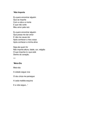 “Não Importa
Eu quero encontrar alguém
Que se importe
Com a vida e a morte
E que não corte
Meu amor pela raíz
Eu quero encontrar alguém
Que possa me dar amor
E não me cause dor
Após conhecer o meu corpo
Após conhecer a minha alma
Seja ela quem for
Não importa altura, idade, cor, religião
O que importa é o que está
Dentro do coração.
***
“Meio-Dia
Meio-dia
A cidade segue viva
O céu cinza me persegue
A cada maldita esquina
E a vida segue...”
 
