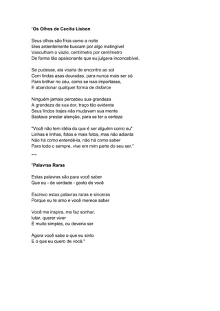 “Os Olhos de Cecilia Lisbon
Seus olhos são frios como a noite
Eles ardentemente buscam por algo inatingível
Vasculham o vazio, centímetro por centímetro
De forma tão apaixonante que eu julgava inconcebível.
Se pudesse, ela voaria de encontro ao sol
Com lindas asas douradas, para nunca mais ser só
Para brilhar no céu, como se isso importasse,
E abandonar qualquer forma de disfarce
Ninguém jamais percebeu sua grandeza
A grandeza de sua dor, traço tão evidente
Seus lindos trajes não mudavam sua mente
Bastava prestar atenção, para se ter a certeza
"Você não tem idéia do que é ser alguém como eu"
Linhas e linhas, fotos e mais fotos, mas não adianta
Não há como entendê-la, não há como saber
Para todo o sempre, vive em mim parte do seu ser.”
***
"Palavras Raras
Estas palavras são para você saber
Que eu - de verdade - gosto de você
Escrevo estas palavras raras e sinceras
Porque eu te amo e você merece saber
Você me inspira, me faz sonhar,
lutar, querer viver
É muito simples, ou deveria ser
Agora você sabe o que eu sinto
E o que eu quero de você."
 