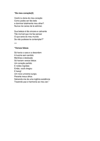 “Do meu coração(2)
Você é a dona do meu coração
Como podes ser tão bela
e dominar totalmente meu olhar?
Nunca me canso de te admirar.
Sua beleza é tão sincera e cativante
Tão incrível que me faz pensar
O que seria do meu mundo
Se não pudesse te contemplar?"
***
“Versos falsos
Só havia o caos e a desordem
A luxúria sem sentido
Mentiras e desilusão
Só haviam versos falsos
Um coração partido
E noites ingratas
Então, você chegou
E bang!
Um novo universo surgiu
Perante meus olhos
Salvando-me de uma inglória existência
Trazendo paz e harmonia ao meu ser.”
 