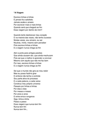 “A Viagem
Escrevo linhas e linhas
E jamais fico satisfeito
Jamais acaba o anseio
Por escrever mais e mais linhas
Quando será que chegará ao fim
Essa viagem por dentro de mim?
Quando tento destrancar meu coração
E na maioria das vezes, não tenho sucesso
Muitas vezes, sou sincero, eu sei
Noutras, minto, mesmo sem perceber
Pois escrevo linhas e linhas
E a viagem nunca chega ao fim
Abri a porta para antigas paixões
Que ainda causam dor, que ainda machucam
Pois sei que o melhor é aprender a conviver
Mesmo com aquilo que não me faz bem
Por isso, escrevo linhas e linhas
E a viagem nunca chega ao fim
Sei que o mundo não gira ao meu redor
Mas eu posso fazê-lo girar
E embora não tenha o controle
Sou parte ativa do processo
E a cada palavra, a cada verso
Construo meu próprio universo
Passeio por linhas e linhas
Por dias e dias
Por meses e meses
Por anos e anos
E entre erros e enganos
Sigo, linha a linha
Passo a passo
Essa viagem que nunca tem fim
Nunca tem fim
Nunca tem fim...
 
