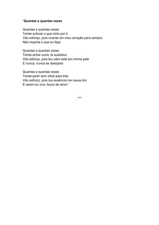 “Quantas e quantas vezes
Quantas e quantas vezes
Tentei sufocar o que sinto por ti
Vão esforço, pois viverás em meu coração para sempre
Não importa o que eu faça
Quantas e quantas vezes
Tentei achar outra, te substituir
Vão esforço, pois teu odor está em minha pele
E nunca, nunca se dissipará
Quantas e quantas vezes
Tentei partir sem olhar para trás
Vão esforço, pois tua ausência me causa dor
E assim eu vivo, louco de amor.”
***
 