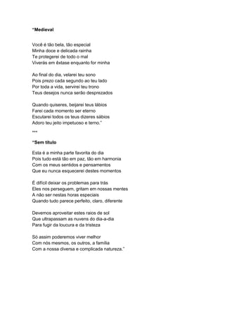 “Medieval
Você é tão bela, tão especial
Minha doce e delicada rainha
Te protegerei de todo o mal
Viverás em êxtase enquanto for minha
Ao final do dia, velarei teu sono
Pois prezo cada segundo ao teu lado
Por toda a vida, servirei teu trono
Teus desejos nunca serão desprezados
Quando quiseres, beijarei teus lábios
Farei cada momento ser eterno
Escutarei todos os teus dizeres sábios
Adoro teu jeito impetuoso e terno.”
***
“Sem título
Esta é a minha parte favorita do dia
Pois tudo está tão em paz, tão em harmonia
Com os meus sentidos e pensamentos
Que eu nunca esquecerei destes momentos
É difícil deixar os problemas para trás
Eles nos perseguem, gritam em nossas mentes
A não ser nestas horas especiais
Quando tudo parece perfeito, claro, diferente
Devemos aproveitar estes raios de sol
Que ultrapassam as nuvens do dia-a-dia
Para fugir da loucura e da tristeza
Só assim poderemos viver melhor
Com nós mesmos, os outros, a família
Com a nossa diversa e complicada natureza.”
 