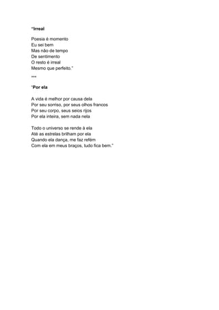 “Irreal
Poesia é momento
Eu sei bem
Mas não de tempo
De sentimento
O resto é irreal
Mesmo que perfeito.”
***
“Por ela
A vida é melhor por causa dela
Por seu sorriso, por seus olhos francos
Por seu corpo, seus seios rijos
Por ela inteira, sem nada nela
Todo o universo se rende à ela
Até as estrelas brilham por ela
Quando ela dança, me faz refém
Com ela em meus braços, tudo fica bem.”
 