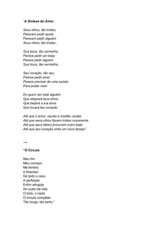 “A Síntese do Amor
Seus olhos, tão tristes,
Parecem pedir ajuda
Parecem pedir alguém
Seus olhos, tão tristes...
Sua boca, tão vermelha,
Parece pedir um beijo
Parece pedir alguém
Sua boca, tão vermelha...
Seu coração, tão seu,
Parece pedir amor
Parece precisar de uma paixão
Para poder viver
Eu quero ser este alguém
Que alegrará teus olhos
Que beijará a tua boca
Que tocará teu coração
Até que o amor, injusto e insólito, acabe
Até que seus olhos fiquem tristes novamente
Até que seus lábios procurem outro beijo
Até que seu coração sinta um novo desejo”
***
“O Círculo
Meu fim.
Meu começo.
Me lembro
e esqueço
De todo o caos.
A perfeição
Enfim atingida
Ao custo da vida.
O todo, o nada.
O círculo completo.
Tão longe, tão perto.”
 