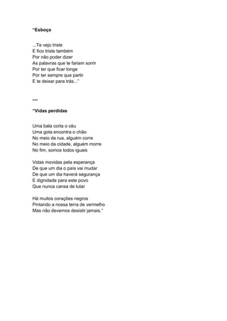 “Esboço
...Te vejo triste
E fico triste também
Por não poder dizer
As palavras que te fariam sorrir
Por ter que ficar longe
Por ter sempre que partir
E te deixar para trás...”
***
“Vidas perdidas
Uma bala corta o céu
Uma gota encontra o chão
No meio da rua, alguém corre
No meio da cidade, alguém morre
No fim, somos todos iguais
Vidas movidas pela esperança
De que um dia o país vai mudar
De que um dia haverá segurança
E dignidade para este povo
Que nunca cansa de lutar
Há muitos corações negros
Pintando a nossa terra de vermelho
Mas não devemos desistir jamais.”
 