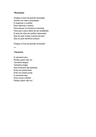 “Revolução
Chegou a hora da grande revolução
Vamos unir toda a população
E organizar o mutirão
Para reformar o ensino
Para educar os meninos e meninas
Para que o povo deixe de ser analfabeto
E pare de votar em político desonesto
Que só quer roubar a grana do país
Que só quer benefício próprio.
Chegou a hora da grande revolução.”
***
“Caravana
A caravana saiu
Perdeu quem não viu
Tamanha alegria
Tamanha magia
Que emanava das pessoas
Eram só coisas boas
Eram só coisas puras
A caravana saiu
Para cruzar o Brasil
Perdeu quem não viu.”
 