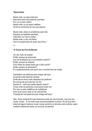 "Nesta Noite
Nesta noite, eu peço pela paz
Pelo bem-estar das pessoas queridas
Por um mundo melhor
Nesta noite, eu só quero celebrar
Os bons momentos do ano que passou
Nesta noite, deixo os problemas para trás
Esqueço as batalhas perdidas
Vislumbro um futuro melhor
Nesta noite, o céu vai brilhar
Com as esperanças de quem aqui ficou."
***
"A Teoria do Fim do Mundo
Um dia, tudo vai acabar
Então, porque se preocupar
com as limitações que a sociedade constrói?
Então, porque se importar
Com todas as coisas boas que o ódio corrói?
Então, porque se preocupar?
É o questionamento que quem tem a mente fraca se impõe.
Cambaleio nas palavras para chegar até aqui
Ao ponto onde nada faz sentido
Onde até os erros mais estúpidos se justificam
Na crença de que tudo tem um fim
Espere aí... será que existe alguém assim?
O que mais me perturba é que pode existir sim
Por isso os atos maléficos se multiplicam
Acho que é pura sorte eu ter sobrevivido
Tropeçando nas palavras para chegar até aqui."
Obs.: Esse sentimento auto-destrutivo pode ser inconsciente, mas que ele
existe, existe... É um triste traço da personalidade humana. Só sei que bem
antes de algum meteoro cruzar nosso caminho, já teremos sido extintos, após
inutilizar totalmente todos os recursos do planeta.
 