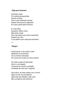 “Algo para lamentar
Inúmeras vezes
Por razões já esquecidas
Fechei os olhos
Para o que realmente importa
Nestes meus poucos segundos
Em cena nesta ópera cósmica
É muito difícil
Esquecer velhos vícios
Mas tento mudar
Para não deixar que outros momentos
Passem por mim
E me deixem sem nada para lamentar."
***
“Elegia I
Você passou e não sobrou nada
Restaram só escombros
Só as minhas mancadas
Só o peso do mundo em meus ombros
Por toda a parte só destruição
Este é o seu legado
Trouxeste ao mundo a perdição
Zombaste de tudo que é sagrado
Aqui estou, de mãos dadas com o horror
Agora só ele me acompanha
Após tudo que fizestes, toda a dor
Meu coração já não estranha."
 