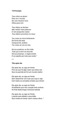“O Princípio
Teus olhos se abrem
Para ver o mundo
De uma maneira nova
Olhas para mim
Teus lábios se fecham
Não restam mais palavras
E nem perguntas vazias
Teus lábios encontram os meus
Teu corpo se move lentamente
De forma tão bela
Inesquecível, poética
Teu corpo se une ao meu
Na tua ausência, eu fico triste
Tudo que é bom se esconde
Na tua presença, a magia eclode
E se espalha por tudo que existe."
***
"Dia após dia
Dia após dia, eu sigo em frente
Pois sei que há algo maior que todos nós
Que me permite ter fé num mundo melhor
Dia após dia, eu sigo em frente
Sem desanimar com tudo que ouço e vejo
Com todos os conceitos errados que reinam
Dia após dia, eu sigo em frente
Acreditando que meu coração terá conforto
Ao final desta longa e tortuosa estrada
Dia após dia, eu sigo em frente
Lutando para afastar a escuridão
Que insiste em tentar cobrir nossos olhos. "
 