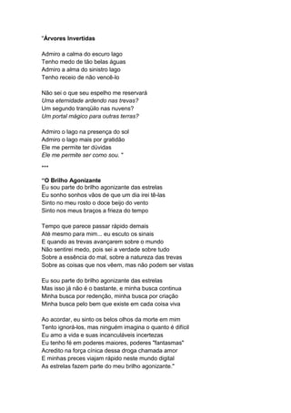 "Árvores Invertidas
Admiro a calma do escuro lago
Tenho medo de tão belas águas
Admiro a alma do sinistro lago
Tenho receio de não vencê-lo
Não sei o que seu espelho me reservará
Uma eternidade ardendo nas trevas?
Um segundo tranqüilo nas nuvens?
Um portal mágico para outras terras?
Admiro o lago na presença do sol
Admiro o lago mais por gratidão
Ele me permite ter dúvidas
Ele me permite ser como sou. "
***
“O Brilho Agonizante
Eu sou parte do brilho agonizante das estrelas
Eu sonho sonhos vãos de que um dia irei tê-las
Sinto no meu rosto o doce beijo do vento
Sinto nos meus braços a frieza do tempo
Tempo que parece passar rápido demais
Até mesmo para mim... eu escuto os sinais
E quando as trevas avançarem sobre o mundo
Não sentirei medo, pois sei a verdade sobre tudo
Sobre a essência do mal, sobre a natureza das trevas
Sobre as coisas que nos vêem, mas não podem ser vistas
Eu sou parte do brilho agonizante das estrelas
Mas isso já não é o bastante, e minha busca continua
Minha busca por redenção, minha busca por criação
Minha busca pelo bem que existe em cada coisa viva
Ao acordar, eu sinto os belos olhos da morte em mim
Tento ignorá-los, mas ninguém imagina o quanto é difícil
Eu amo a vida e suas incanculáveis incertezas
Eu tenho fé em poderes maiores, poderes "fantasmas"
Acredito na força cínica dessa droga chamada amor
E minhas preces viajam rápido neste mundo digital
As estrelas fazem parte do meu brilho agonizante."
 