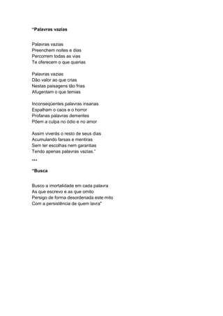 “Palavras vazias
Palavras vazias
Preenchem noites e dias
Percorrem todas as vias
Te oferecem o que querias
Palavras vazias
Dão valor ao que crias
Nestas paisagens tão frias
Afugentam o que temias
Inconseqüentes palavras insanas
Espalham o caos e o horror
Profanas palavras dementes
Põem a culpa no ódio e no amor
Assim viverás o resto de seus dias
Acumulando farsas e mentiras
Sem ter escolhas nem garantias
Tendo apenas palavras vazias.”
***
“Busca
Busco a imortalidade em cada palavra
As que escrevo e as que omito
Persigo de forma desordenada este mito
Com a persistência de quem lavra"
 