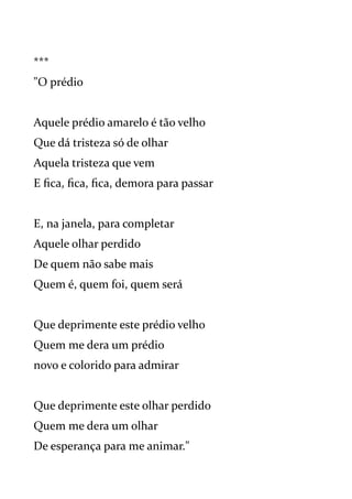 ***
"O prédio
Aquele prédio amarelo é tão velho
Que dá tristeza só de olhar
Aquela tristeza que vem
E fica, fica, fica, demora para passar
E, na janela, para completar
Aquele olhar perdido
De quem não sabe mais
Quem é, quem foi, quem será
Que deprimente este prédio velho
Quem me dera um prédio
novo e colorido para admirar
Que deprimente este olhar perdido
Quem me dera um olhar
De esperança para me animar."
 