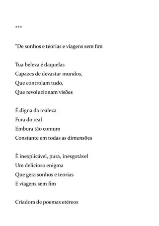***
"De sonhos e teorias e viagens sem fim
Tua beleza é daquelas
Capazes de devastar mundos,
Que controlam tudo,
Que revolucionam visões
É digna da realeza
Fora do real
Embora tão comum
Constante em todas as dimensões
É inexplicável, pura, inesgotável
Um delicioso enigma
Que gera sonhos e teorias
E viagens sem fim
Criadora de poemas etéreos
 