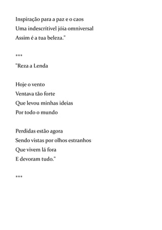 Inspiração para a paz e o caos
Uma indescrítivel jóia omniversal
Assim é a tua beleza."
***
"Reza a Lenda
Hoje o vento
Ventava tão forte
Que levou minhas ideias
Por todo o mundo
Perdidas estão agora
Sendo vistas por olhos estranhos
Que vivem lá fora
E devoram tudo."
***
 