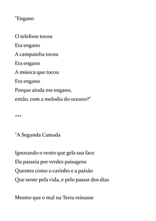 "Engano
O telefone tocou
Era engano
A campainha tocou
Era engano
A música que tocou
Era engano
Porque ainda me engano,
então, com a melodia do oceano?"
***
"A Segunda Camada
Ignorando o vento que gela sua face
Ela passeia por verdes paisagens
Quentes como o carinho e a paixão
Que sente pela vida, e pelo passar dos dias
Mesmo que o mal na Terra reinasse
 