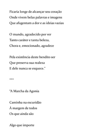Ficaria longe de alcançar seu coração
Onde vivem belas palavras e imagens
Que afugentam a dor e as ideias vazias
O mundo, agradecido por ver
Tanto caráter e tanta beleza,
Chora e, emocionado, agradece
Pela existência deste bendito ser
Que preserva sua realeza
E dele nunca se esquece."
***
“A Marcha da Agonia
Caminha na escuridão
À margem de todos
Os que ainda são
Algo que importe
 