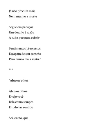 Já não procura mais
Nem mesmo a morte
Segue em pedaços
Um desafio à razão
À tudo que ousa existir
Sentimentos já escassos
Escapam de seu coração
Para nunca mais sentir."
***
"Abro os olhos
Abro os olhos
E vejo você
Bela como sempre
E tudo faz sentido
Sei, então, que
 