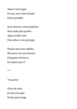 Aqui é meu lugar
Eu que, por tanto tempo,
Estive perdido
Sem chances, sem propósito
Sem nada para perder
Agora tenho você
Para salvar e me proteger
Passeio por teus cabelos
Me perco em tuas formas
Enquanto dormes e
Eu espero por ti."
***
"As partes
Parte de mim
Já não está aqui
Partiu para longe
 
