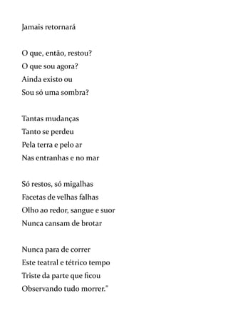 Jamais retornará
O que, então, restou?
O que sou agora?
Ainda existo ou
Sou só uma sombra?
Tantas mudanças
Tanto se perdeu
Pela terra e pelo ar
Nas entranhas e no mar
Só restos, só migalhas
Facetas de velhas falhas
Olho ao redor, sangue e suor
Nunca cansam de brotar
Nunca para de correr
Este teatral e tétrico tempo
Triste da parte que ficou
Observando tudo morrer."
 