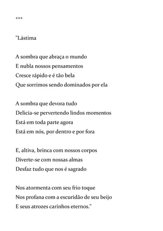 ***
"Lástima
A sombra que abraça o mundo
E nubla nossos pensamentos
Cresce rápido e é tão bela
Que sorrimos sendo dominados por ela
A sombra que devora tudo
Delicia-se pervertendo lindos momentos
Está em toda parte agora
Está em nós, por dentro e por fora
E, altiva, brinca com nossos corpos
Diverte-se com nossas almas
Desfaz tudo que nos é sagrado
Nos atormenta com seu frio toque
Nos profana com a escuridão de seu beijo
E seus atrozes carinhos eternos."
 
