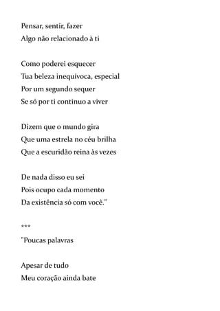 Pensar, sentir, fazer
Algo não relacionado à ti
Como poderei esquecer
Tua beleza inequívoca, especial
Por um segundo sequer
Se só por ti continuo a viver
Dizem que o mundo gira
Que uma estrela no céu brilha
Que a escuridão reina às vezes
De nada disso eu sei
Pois ocupo cada momento
Da existência só com você."
***
"Poucas palavras
Apesar de tudo
Meu coração ainda bate
 