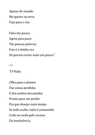 Apesar do mundo
Me querer na terra
Fujo para o céu
Falta tão pouco
Agora para parar
Tão poucas palavras
Esta é a minha vez
Só preciso correr mais um pouco."
***
"O Nada
Olho para o abismo
Das coisas perdidas
E dos sonhos devastados
Pronto para me perder
Pra que desejar mais tempo
Se tudo acaba, tudo é consumido
Cedo ou tarde pelo vermes
Da inexistência.
 