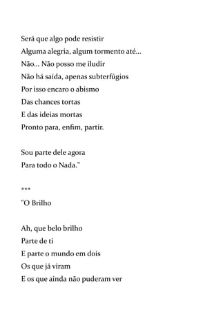 Será que algo pode resistir
Alguma alegria, algum tormento até...
Não... Não posso me iludir
Não há saída, apenas subterfúgios
Por isso encaro o abismo
Das chances tortas
E das ideias mortas
Pronto para, enfim, partir.
Sou parte dele agora
Para todo o Nada."
***
"O Brilho
Ah, que belo brilho
Parte de ti
E parte o mundo em dois
Os que já viram
E os que ainda não puderam ver
 