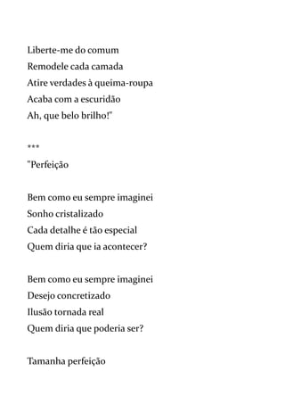 Liberte-me do comum
Remodele cada camada
Atire verdades à queima-roupa
Acaba com a escuridão
Ah, que belo brilho!"
***
"Perfeição
Bem como eu sempre imaginei
Sonho cristalizado
Cada detalhe é tão especial
Quem diria que ia acontecer?
Bem como eu sempre imaginei
Desejo concretizado
Ilusão tornada real
Quem diria que poderia ser?
Tamanha perfeição
 