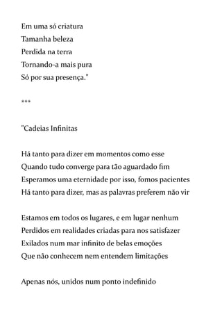 Em uma só criatura
Tamanha beleza
Perdida na terra
Tornando-a mais pura
Só por sua presença."
***
"Cadeias Infinitas
Há tanto para dizer em momentos como esse
Quando tudo converge para tão aguardado fim
Esperamos uma eternidade por isso, fomos pacientes
Há tanto para dizer, mas as palavras preferem não vir
Estamos em todos os lugares, e em lugar nenhum
Perdidos em realidades criadas para nos satisfazer
Exilados num mar infinito de belas emoções
Que não conhecem nem entendem limitações
Apenas nós, unidos num ponto indefinido
 