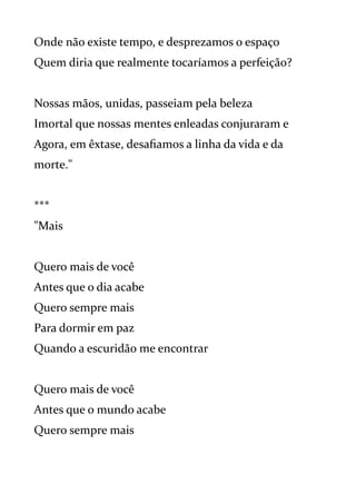 Onde não existe tempo, e desprezamos o espaço
Quem diria que realmente tocaríamos a perfeição?
Nossas mãos, unidas, passeiam pela beleza
Imortal que nossas mentes enleadas conjuraram e
Agora, em êxtase, desafiamos a linha da vida e da
morte."
***
"Mais
Quero mais de você
Antes que o dia acabe
Quero sempre mais
Para dormir em paz
Quando a escuridão me encontrar
Quero mais de você
Antes que o mundo acabe
Quero sempre mais
 