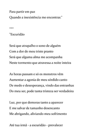 Para partir em paz
Quando a inexistência me encontrar."
***
"Escuridão
Será que atrapalho o sono de alguém
Com a dor de meu triste pranto
Será que alguma alma me acompanha
Neste tormento que atravessa a noite inteira
As horas passam e só os monstros vêm
Aumentar a agonia de meu sórdido canto
De medo e desesperança, vindo das entranhas
Do meu ser, pode tanta tristeza ser verdadeira
Luz, por que demoras tanto a aparecer
E me salvar de tamanho desencanto
Me abrigando, aliviando meu sofrimento
Até tua irmã - a escuridão - prevalecer
 