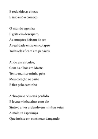 E reduzido às cinzas
E isso é só o começo
O mundo agoniza
E grita em desespero
As emoções deixam de ser
A realidade entra em colapso
Todas elas ficam em pedaços
Ando em círculos,
Com os olhos em Marte,
Tento manter minha pele
Meu coração se parte
E fica pelo caminho
Acho que o céu está perdido
E levou minha alma com ele
Sinto o amor ardendo em minhas veias
A maldita esperança
Que insiste em continuar dançando
 