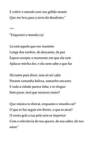 E cobrir o mundo com seu gélido manto
Que me leva para a terra do desalento."
***
"Enquanto o mundo cai
Lá está aquela que me mantém
Longe dos sonhos, do descanso, da paz
Espero sempre o momento em que ela vem
Aplacar minha dor, e ela nem sabe o que faz
Há tanto para dizer, mas só sei calar
Perante tamanha beleza, tamanho encanto
E toda a cidade parece falar, e te elogiar
Sem parar, será que mereces tanto?
Que música te distrai, enquanto o mundo cai?
O que te faz seguir em frente, o que te atrai?
O vento gela a tua pele sem se importar
Com a relevância do teu querer, do teu saber, do teu
amar."
 