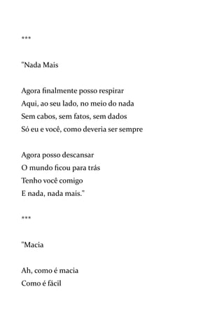 ***
"Nada Mais
Agora finalmente posso respirar
Aqui, ao seu lado, no meio do nada
Sem cabos, sem fatos, sem dados
Só eu e você, como deveria ser sempre
Agora posso descansar
O mundo ficou para trás
Tenho você comigo
E nada, nada mais."
***
"Macia
Ah, como é macia
Como é fácil
 