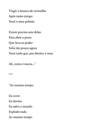 Tingir o branco de vermelho
Após tanto tempo
Terei o meu prêmio
Foram preciso sete delas
Para abrir a porta
Que leva ao poder
Falta tão pouco agora
Terei tudo que, por direito, é meu
Ah, como é macia..."
***
"Ao mesmo tempo
Eu corro
Eu durmo
Eu salvo o mundo
Explodo tudo
Ao mesmo tempo
 