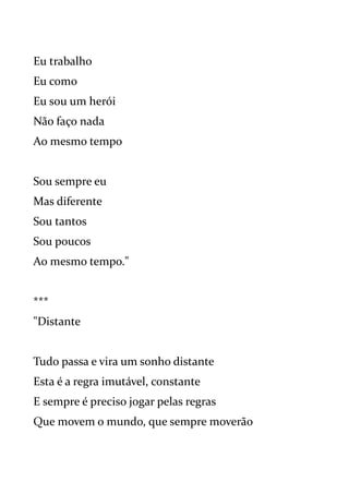 Eu trabalho
Eu como
Eu sou um herói
Não faço nada
Ao mesmo tempo
Sou sempre eu
Mas diferente
Sou tantos
Sou poucos
Ao mesmo tempo."
***
"Distante
Tudo passa e vira um sonho distante
Esta é a regra imutável, constante
E sempre é preciso jogar pelas regras
Que movem o mundo, que sempre moverão
 