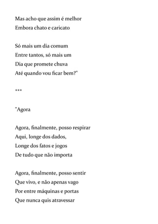Mas acho que assim é melhor
Embora chato e caricato
Só mais um dia comum
Entre tantos, só mais um
Dia que promete chuva
Até quando vou ficar bem?"
***
"Agora
Agora, finalmente, posso respirar
Aqui, longe dos dados,
Longe dos fatos e jogos
De tudo que não importa
Agora, finalmente, posso sentir
Que vivo, e não apenas vago
Por entre máquinas e portas
Que nunca quis atravessar
 